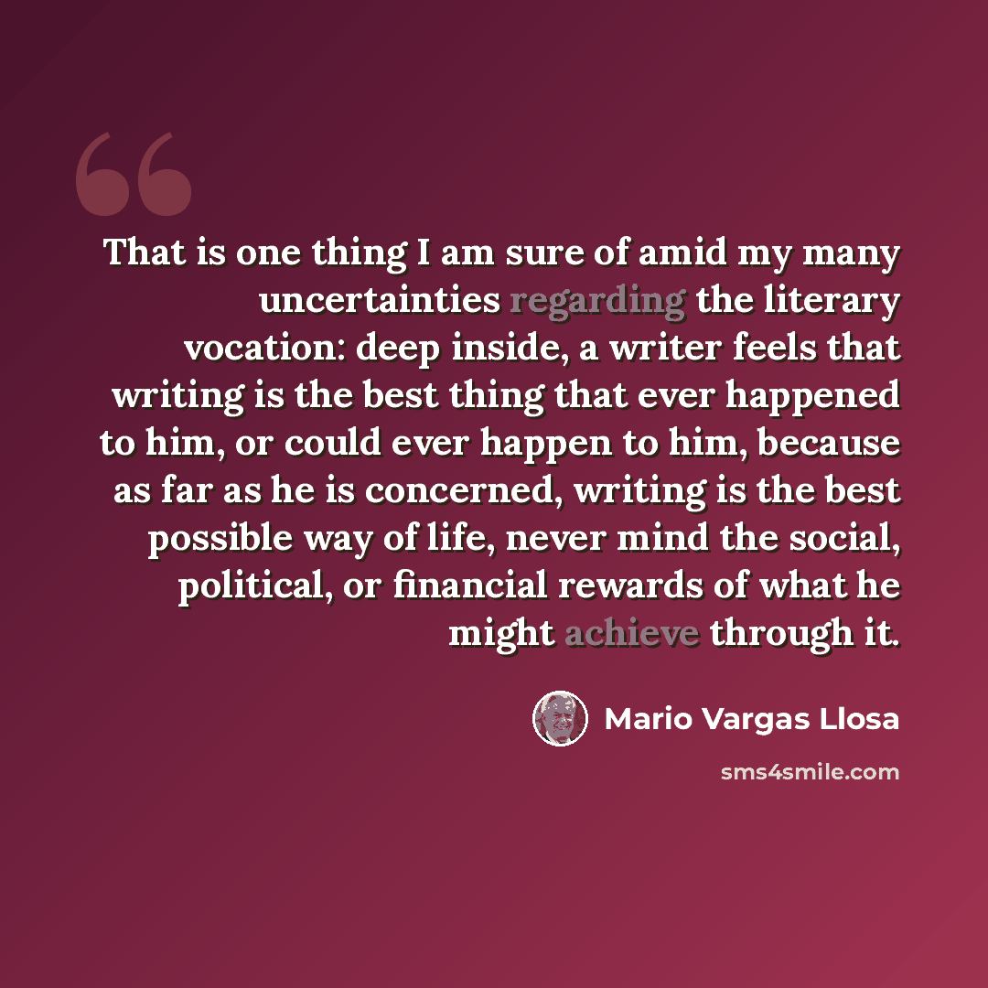 “That is one thing I am sure of amid my many uncertainties regarding the literary vocation: deep inside, a writer feels that writing is the best thing that ever happened to him, or could ever happen to him, because as far as he is concerned, writing is the best possible way of life, never mind the…” quote by Mario Vargas Llosa