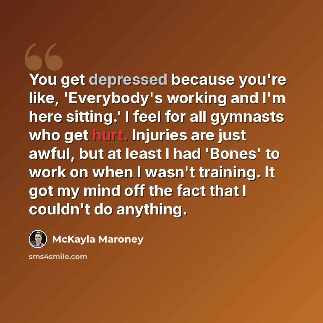 “You get depressed because you're like, 'Everybody's working and I'm here sitting.' I feel for all gymnasts who get hurt. Injuries are just awful, but at least I had 'Bones' to work on when I wasn't training. It got my mind off the fact that I couldn't do anything.” quote by McKayla Maroney