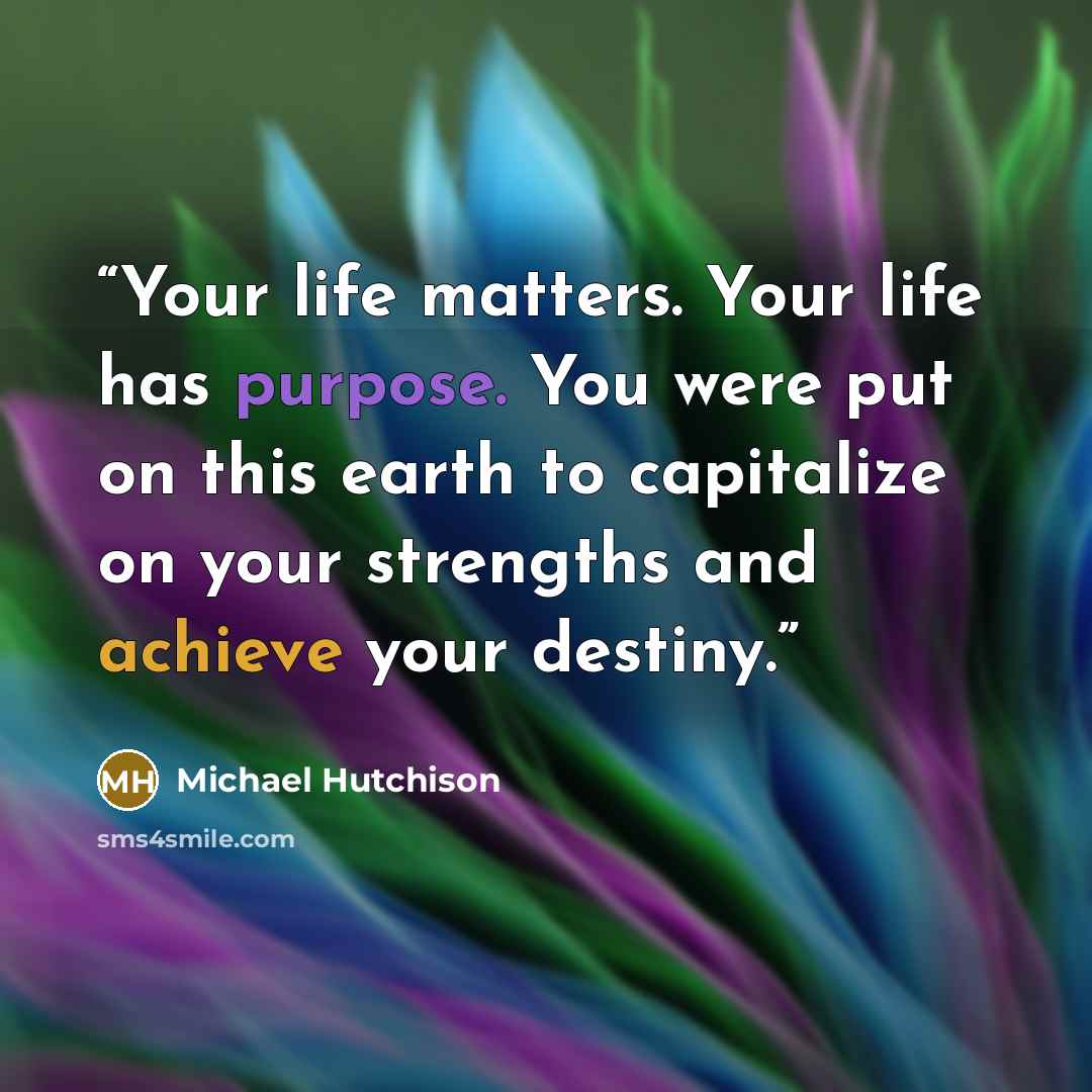 “Your life matters. Your life has purpose. You were put on this earth to capitalize on your strengths and achieve your destiny.” quote by Michael Hutchison