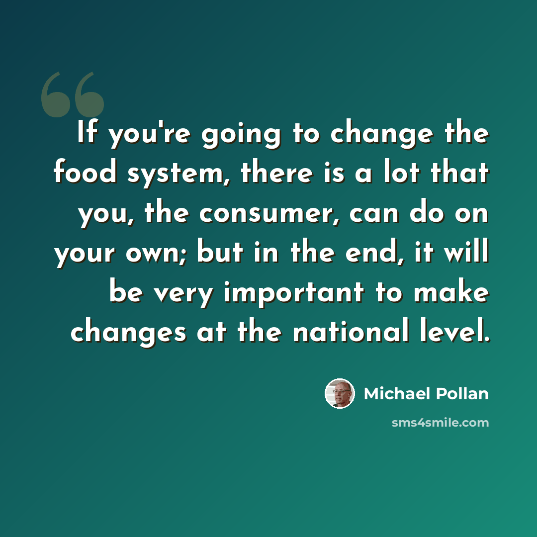 “If you're going to change the food system, there is a lot that you, the consumer, can do on your own; but in the end, it will be very important to make changes at the national level.” quote by Michael Pollan