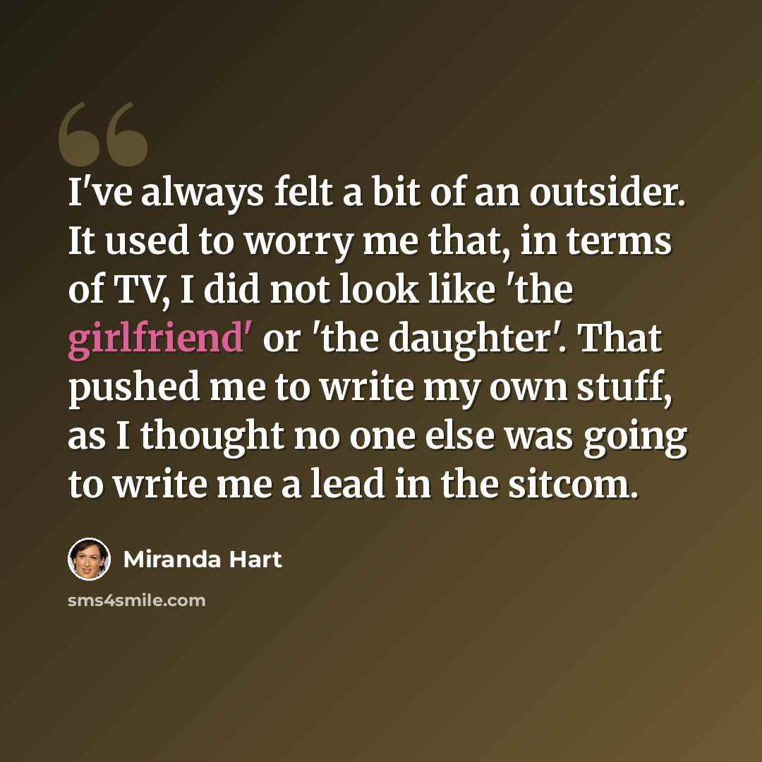 “I've always felt a bit of an outsider. It used to worry me that, in terms of TV, I did not look like 'the girlfriend' or 'the daughter'. That pushed me to write my own stuff, as I thought no one else was going to write me a lead in the sitcom.” quote by Miranda Hart