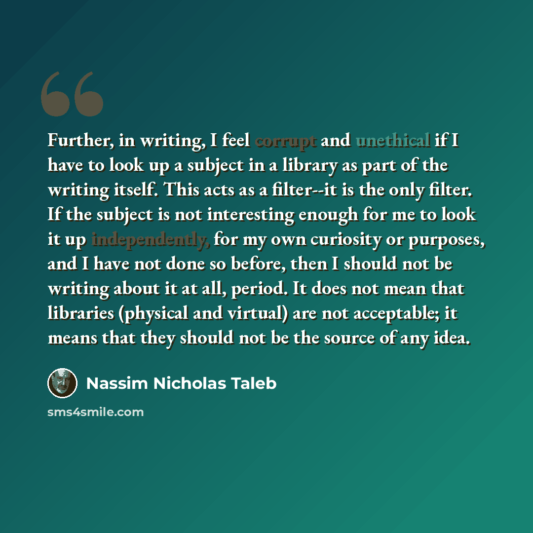 “Further, in writing, I feel corrupt and unethical if I have to look up a subject in a library as part of the writing itself. This acts as a filter--it is the only filter. If the subject is not interesting enough for me to look it up independently, for my own curiosity or purposes, and I have not…” quote by Nassim Nicholas Taleb