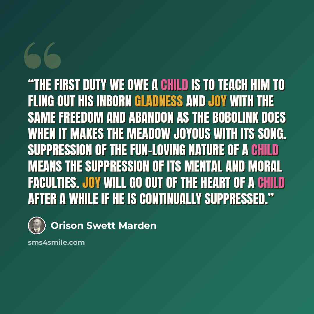 “The first duty we owe a child is to teach him to fling out his inborn gladness and joy with the same freedom and abandon as the bobolink does when it makes the meadow joyous with its song. Suppression of the fun-loving nature of a child means the suppression of its mental and moral faculties. Joy…” quote by Orison Swett Marden