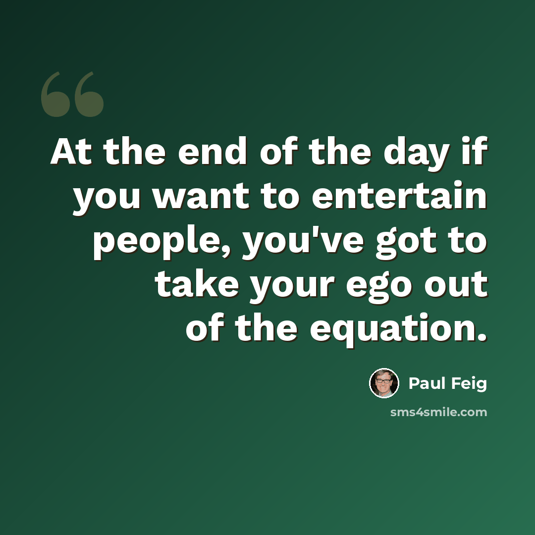 “At the end of the day if you want to entertain people, you've got to take your ego out of the equation.” quote by Paul Feig