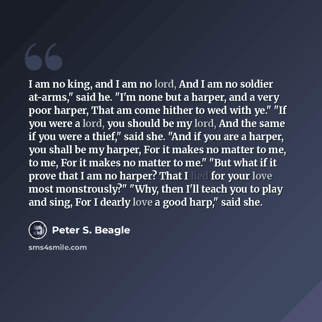“I am no king, and I am no lord, And I am no soldier at-arms," said he. "I'm none but a harper, and a very poor harper, That am come hither to wed with ye." "If you were a lord, you should be my lord, And the same if you were a thief," said she. "And if you are a harper, you shall be my harper, For…” quote by Peter S. Beagle