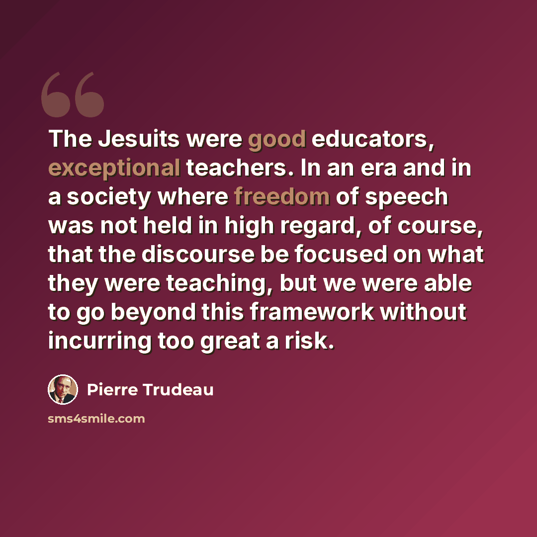 “The Jesuits were good educators, exceptional teachers. In an era and in a society where freedom of speech was not held in high regard, of course, that the discourse be focused on what they were teaching, but we were able to go beyond this framework without incurring too great a risk.” quote by Pierre Trudeau