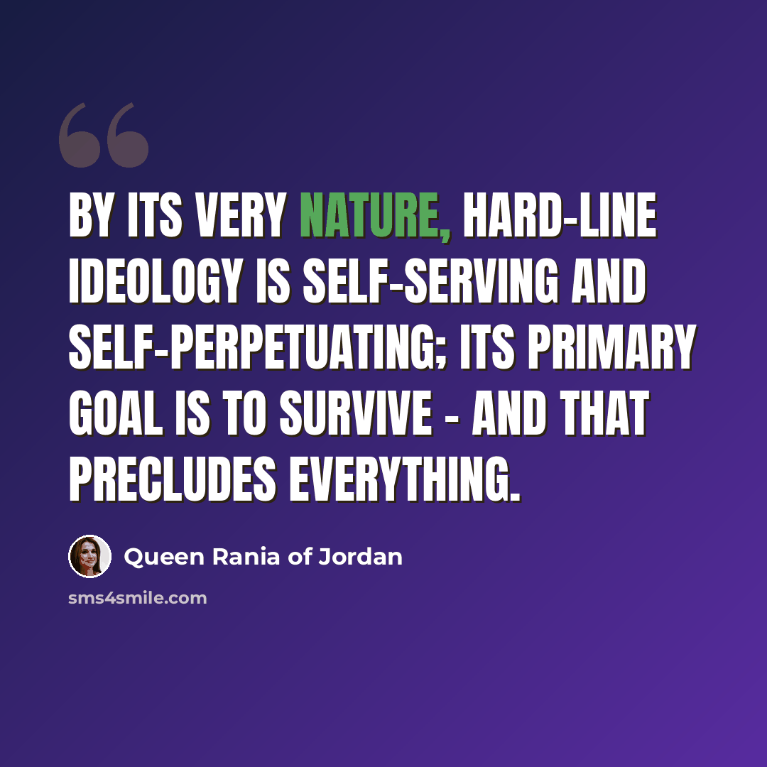 “By its very nature, hard-line ideology is self-serving and self-perpetuating; its primary goal is to survive - and that precludes everything.” quote by Queen Rania of Jordan