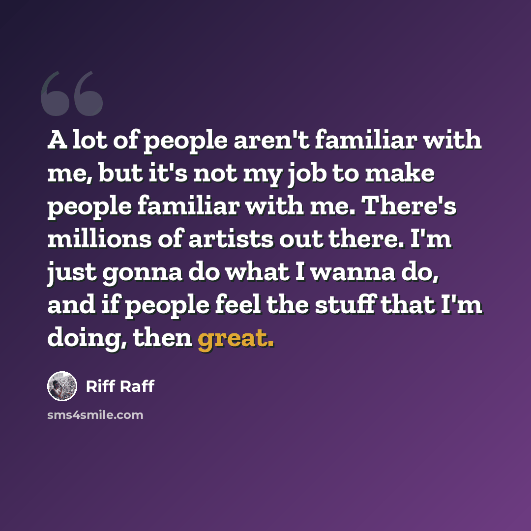 “A lot of people aren't familiar with me, but it's not my job to make people familiar with me. There's millions of artists out there. I'm just gonna do what I wanna do, and if people feel the stuff that I'm doing, then great.” quote by Riff Raff