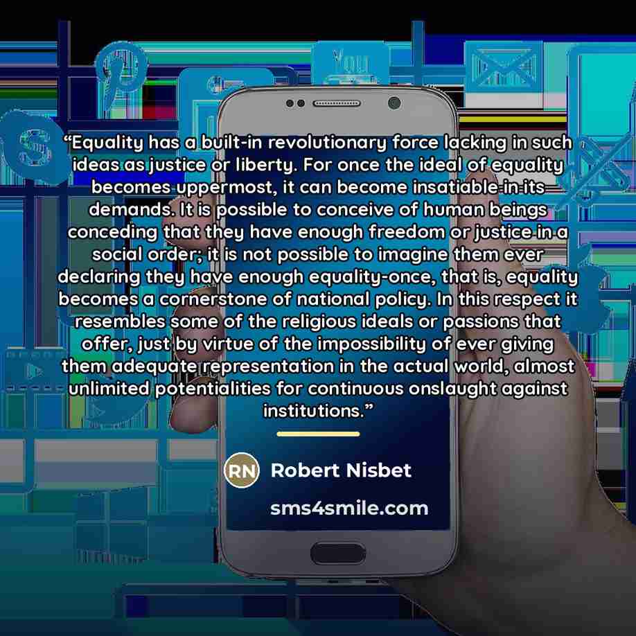“Equality has a built-in revolutionary force lacking in such ideas as justice or liberty. For once the ideal of equality becomes uppermost, it can become insatiable in its demands. It is possible to conceive of human beings conceding that they have enough freedom or justice in a social order; it is…” quote by Robert Nisbet