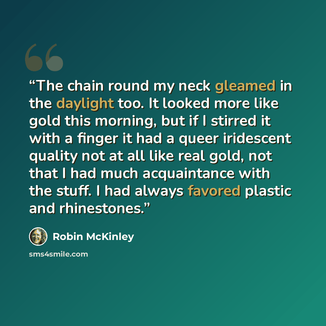 “The chain round my neck gleamed in the daylight too. It looked more like gold this morning, but if I stirred it with a finger it had a queer iridescent quality not at all like real gold, not that I had much acquaintance with the stuff. I had always favored plastic and rhinestones.” quote by Robin McKinley
