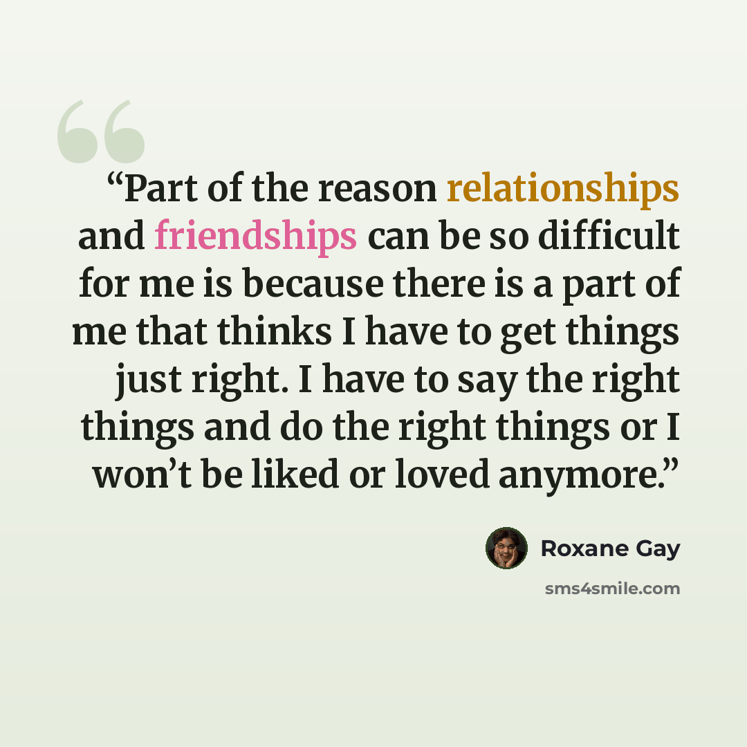 “Part of the reason relationships and friendships can be so difficult for me is because there is a part of me that thinks I have to get things just right. I have to say the right things and do the right things or I won’t be liked or loved anymore.” quote by Roxane Gay