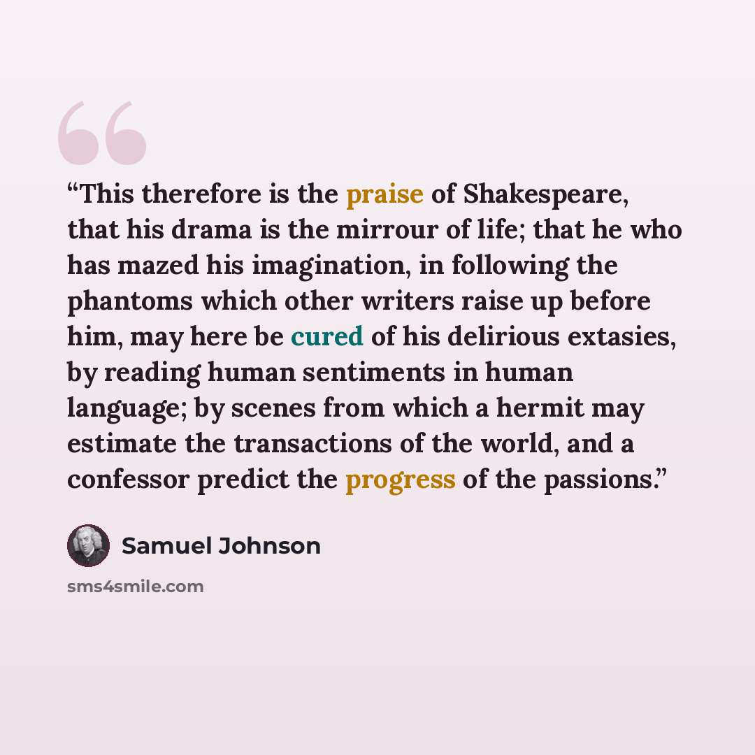 “This therefore is the praise of Shakespeare, that his drama is the mirrour of life; that he who has mazed his imagination, in following the phantoms which other writers raise up before him, may here be cured of his delirious extasies, by reading human sentiments in human language; by scenes from…” quote by Samuel Johnson