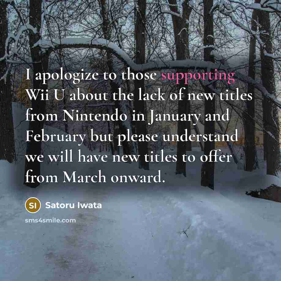 “I apologize to those supporting Wii U about the lack of new titles from Nintendo in January and February but please understand we will have new titles to offer from March onward.” quote by Satoru Iwata