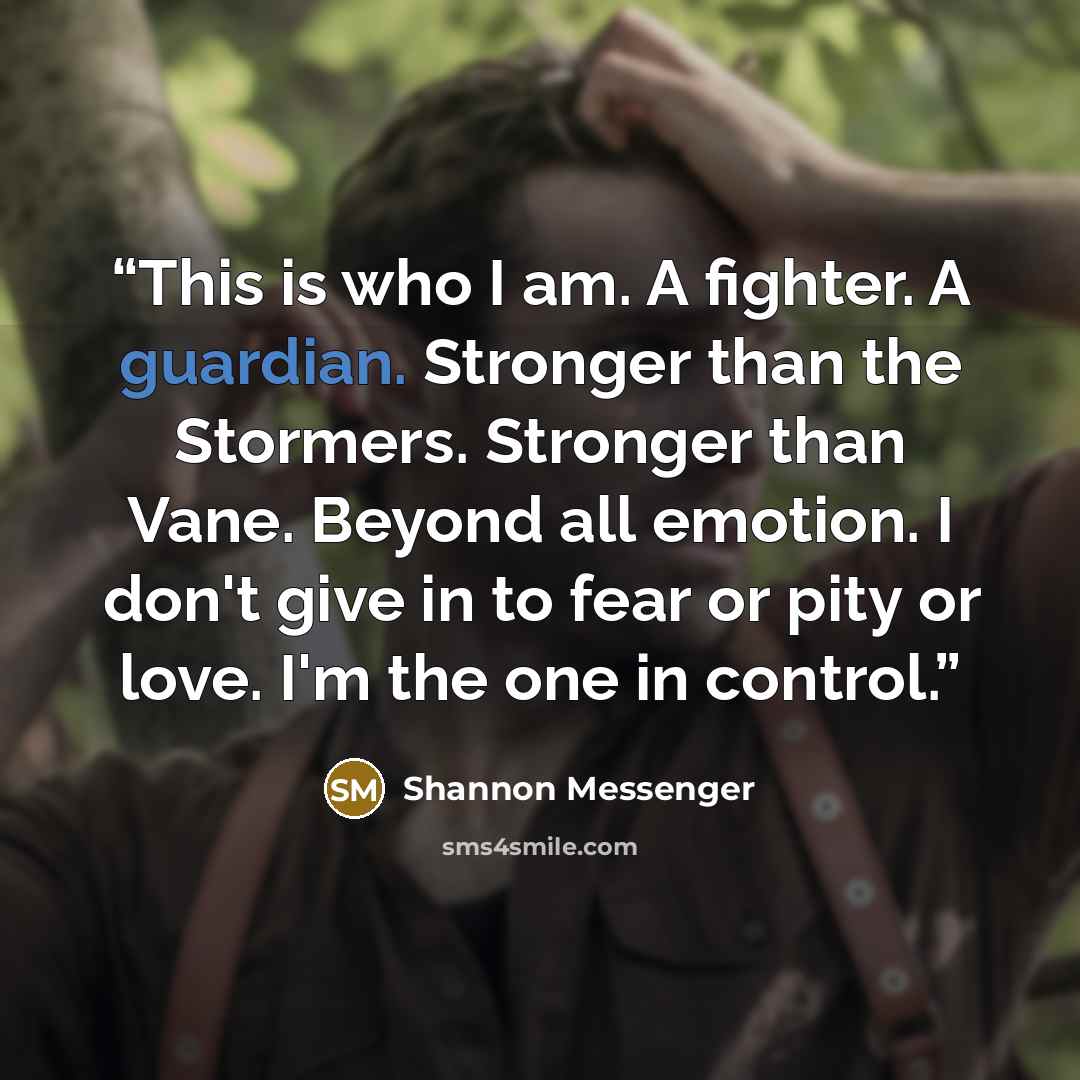 “This is who I am. A fighter. A guardian. Stronger than the Stormers. Stronger than Vane. Beyond all emotion. I don't give in to fear or pity or love. I'm the one in control.” quote by Shannon Messenger