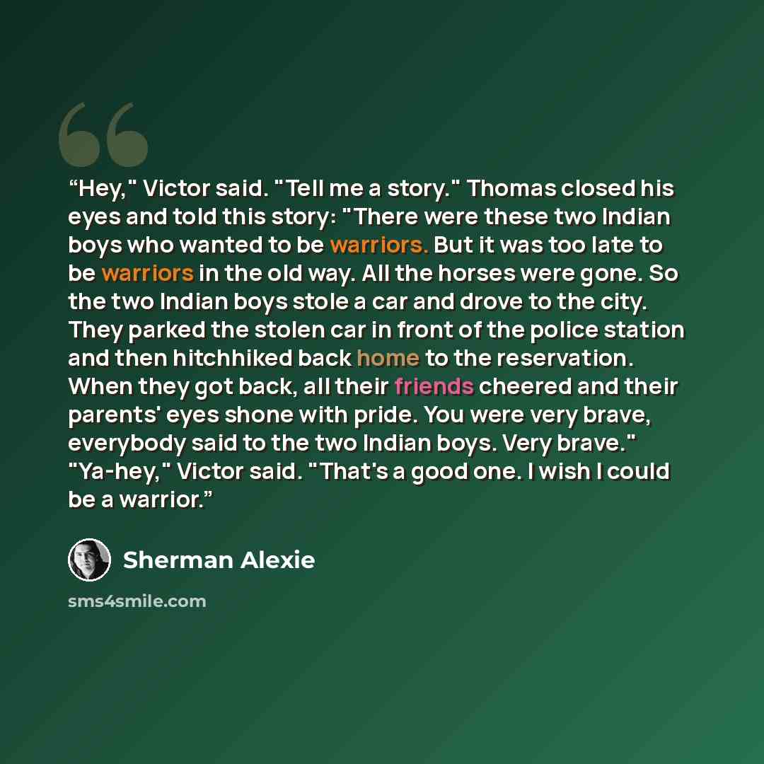 “Hey," Victor said. "Tell me a story." Thomas closed his eyes and told this story: "There were these two Indian boys who wanted to be warriors. But it was too late to be warriors in the old way. All the horses were gone. So the two Indian boys stole a car and drove to the city. They parked the…” quote by Sherman Alexie