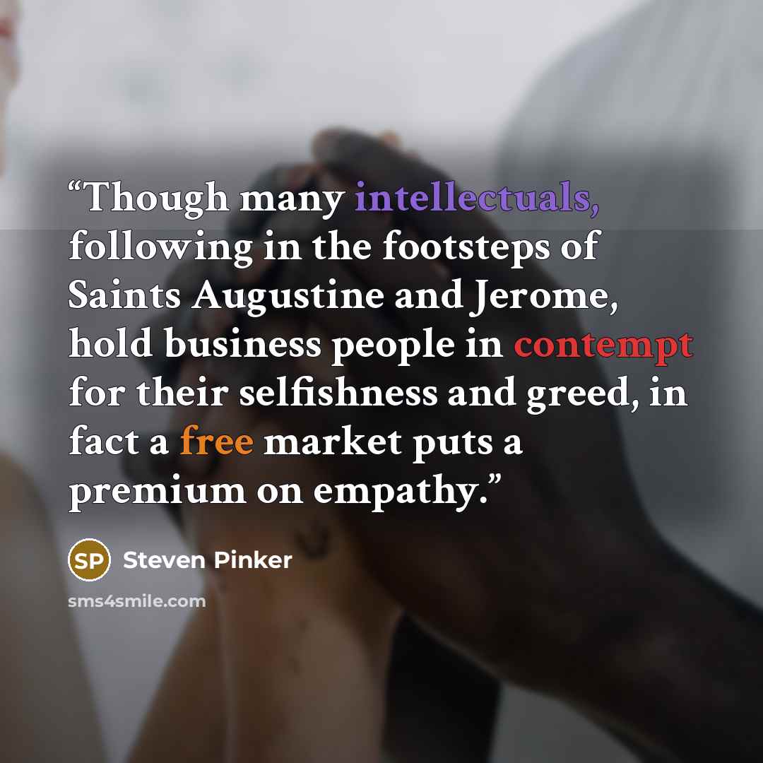 “Though many intellectuals, following in the footsteps of Saints Augustine and Jerome, hold business people in contempt for their selfishness and greed, in fact a free market puts a premium on empathy.” quote by Steven Pinker