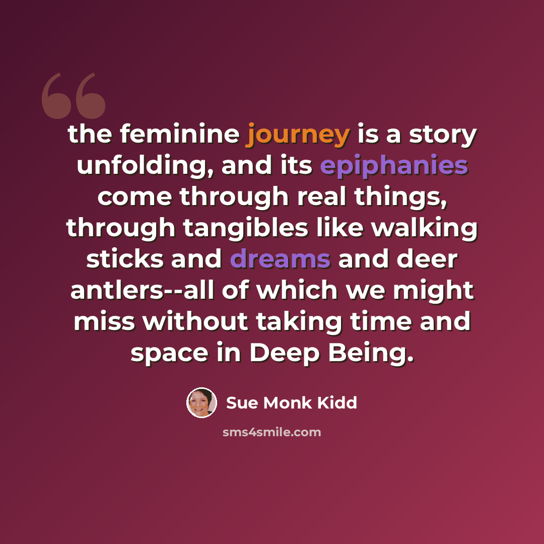 “the feminine journey is a story unfolding, and its epiphanies come through real things, through tangibles like walking sticks and dreams and deer antlers--all of which we might miss without taking time and space in Deep Being.” quote by Sue Monk Kidd