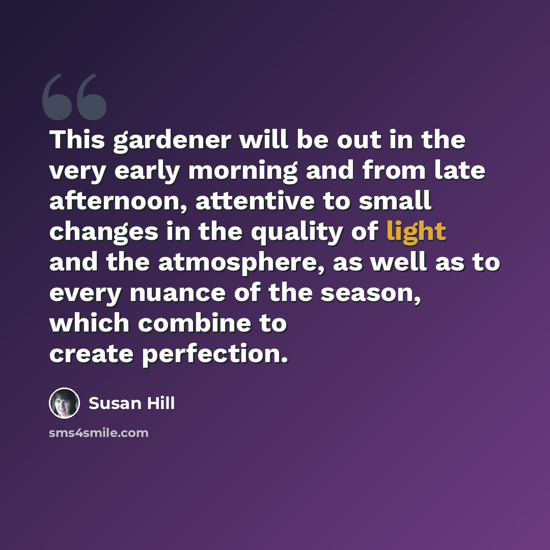 “This gardener will be out in the very early morning and from late afternoon, attentive to small changes in the quality of light and the atmosphere, as well as to every nuance of the season, which combine to create perfection.” quote by Susan Hill