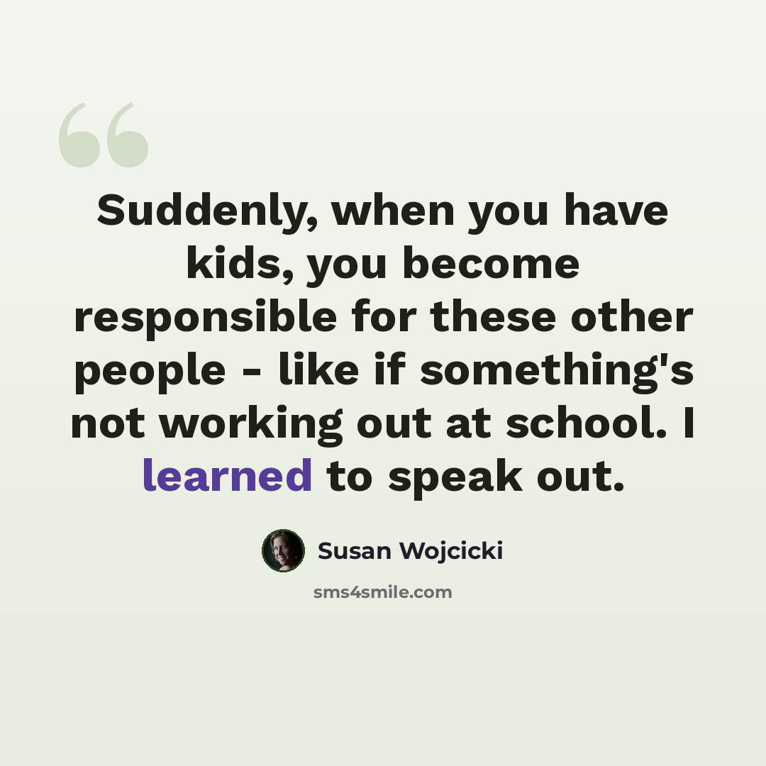 “Suddenly, when you have kids, you become responsible for these other people - like if something's not working out at school. I learned to speak out.” quote by Susan Wojcicki