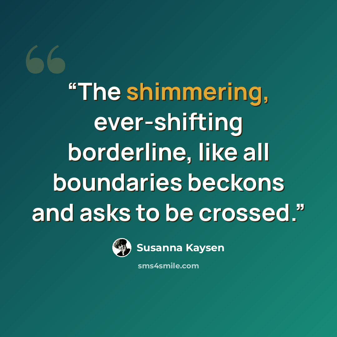 “The shimmering, ever-shifting borderline, like all boundaries beckons and asks to be crossed.” quote by Susanna Kaysen
