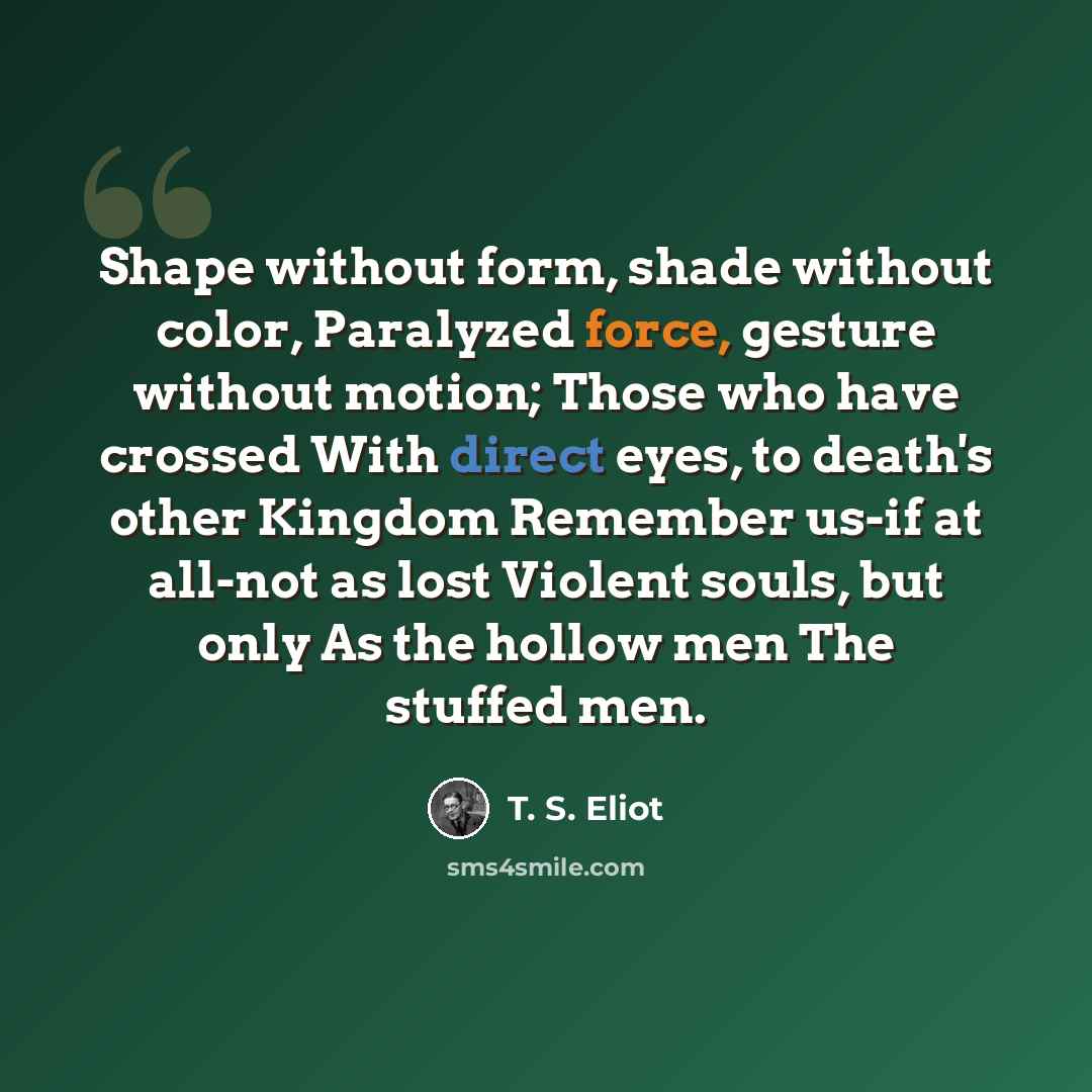 “Shape without form, shade without color, Paralyzed force, gesture without motion; Those who have crossed With direct eyes, to death's other Kingdom Remember us-if at all-not as lost Violent souls, but only As the hollow men The stuffed men.” quote by T. S. Eliot