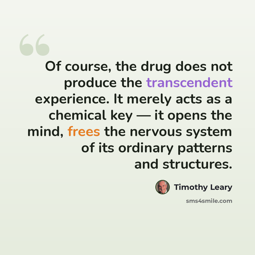“Of course, the drug does not produce the transcendent experience. It merely acts as a chemical key — it opens the mind, frees the nervous system of its ordinary patterns and structures.” quote by Timothy Leary