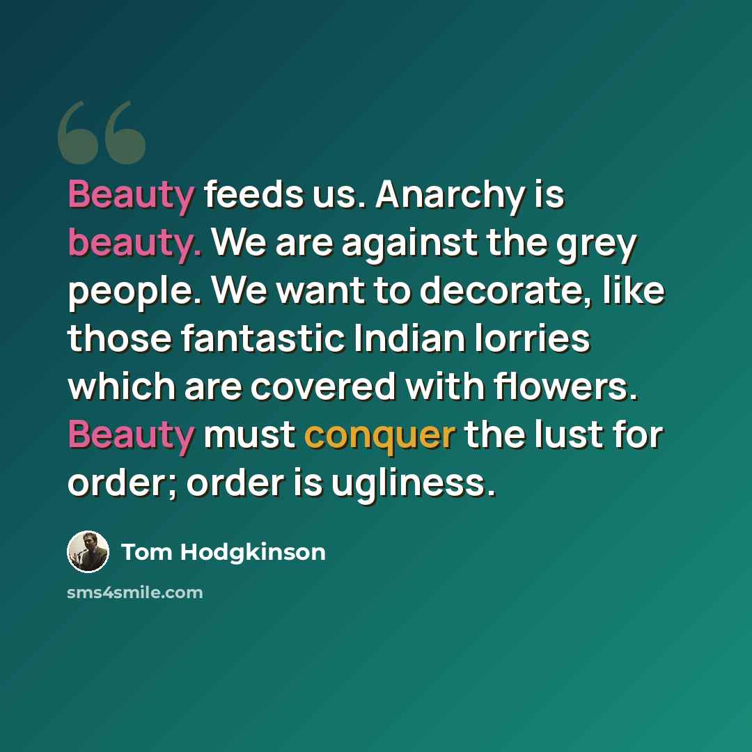 “Beauty feeds us. Anarchy is beauty. We are against the grey people. We want to decorate, like those fantastic Indian lorries which are covered with flowers. Beauty must conquer the lust for order; order is ugliness.” quote by Tom Hodgkinson