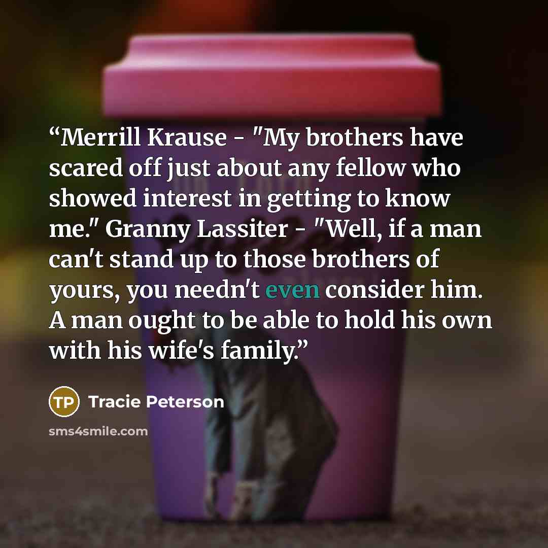 “Merrill Krause - "My brothers have scared off just about any fellow who showed interest in getting to know me." Granny Lassiter - "Well, if a man can't stand up to those brothers of yours, you needn't even consider him. A man ought to be able to hold his own with his wife's family.” quote by Tracie Peterson