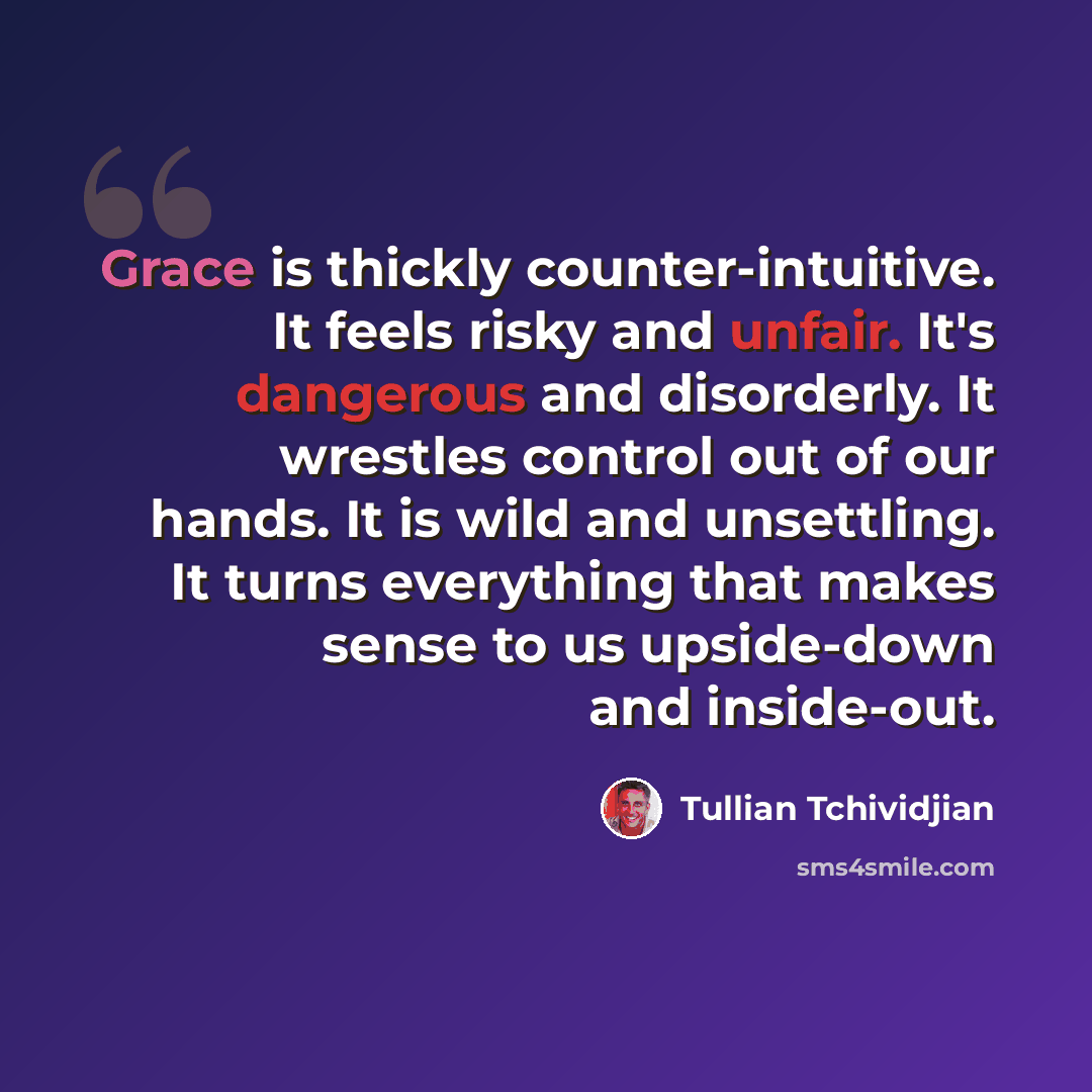 “Grace is thickly counter-intuitive. It feels risky and unfair. It's dangerous and disorderly. It wrestles control out of our hands. It is wild and unsettling. It turns everything that makes sense to us upside-down and inside-out.” quote by Tullian Tchividjian