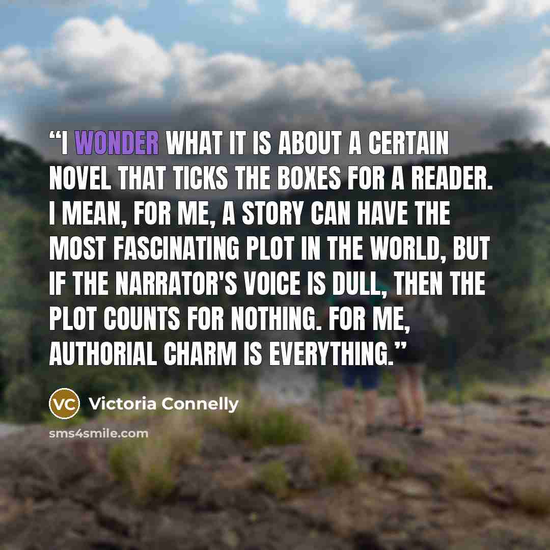 “I wonder what it is about a certain novel that ticks the boxes for a reader. I mean, for me, a story can have the most fascinating plot in the world, but if the narrator's voice is dull, then the plot counts for nothing. For me, authorial charm is everything.” quote by Victoria Connelly