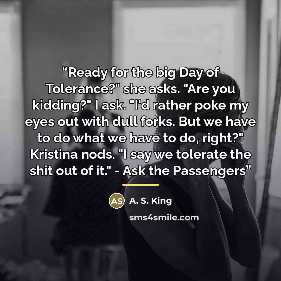 “Ready for the big Day of Tolerance?" she asks. "Are you kidding?" I ask. "I'd rather poke my eyes out with dull forks. But we have to do what we have to do, right?" Kristina nods. "I say we tolerate the shit out of it." - Ask the Passengers” quote by A. S. King
