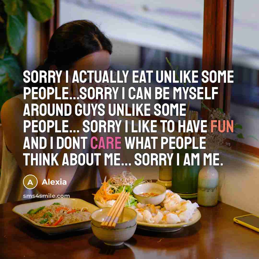 “Sorry I actually eat unlike some people...Sorry I can be myself around guys unlike some people... Sorry I like to have fun and I dont care what people think about me... Sorry I am me.” quote by Alexia