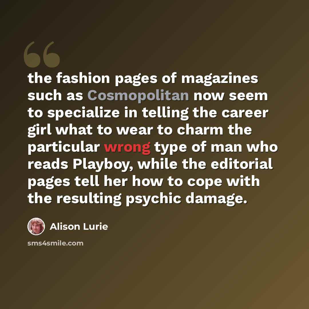 “the fashion pages of magazines such as Cosmopolitan now seem to specialize in telling the career girl what to wear to charm the particular wrong type of man who reads Playboy, while the editorial pages tell her how to cope with the resulting psychic damage.” quote by Alison Lurie