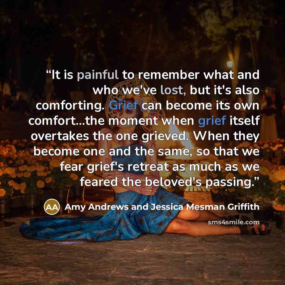 “It is painful to remember what and who we've lost, but it's also comforting. Grief can become its own comfort...the moment when grief itself overtakes the one grieved. When they become one and the same, so that we fear grief's retreat as much as we feared the beloved's passing.” quote by Amy Andrews and Jessica Mesman Griffith