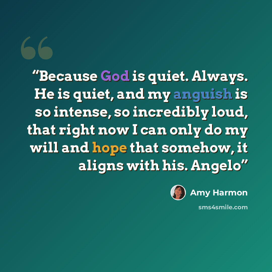 “Because God is quiet. Always. He is quiet, and my anguish is so intense, so incredibly loud, that right now I can only do my will and hope that somehow, it aligns with his. Angelo” quote by Amy Harmon