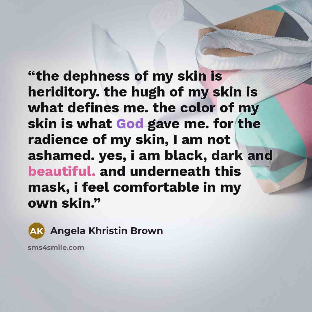 “the dephness of my skin is heriditory. the hugh of my skin is what defines me. the color of my skin is what God gave me. for the radience of my skin, I am not ashamed. yes, i am black, dark and beautiful. and underneath this mask, i feel comfortable in my own skin.” quote by Angela Khristin Brown