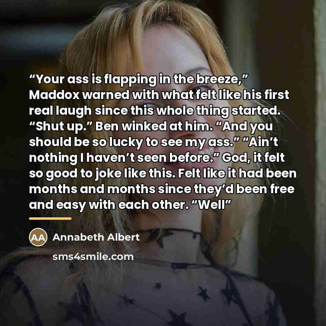 “Your ass is flapping in the breeze,” Maddox warned with what felt like his first real laugh since this whole thing started. “Shut up.” Ben winked at him. “And you should be so lucky to see my ass.” “Ain’t nothing I haven’t seen before.” God, it felt so good to joke like this. Felt like it had been…” quote by Annabeth Albert