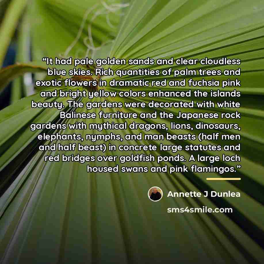 “It had pale golden sands and clear cloudless blue skies. Rich quantities of palm trees and exotic flowers in dramatic red and fuchsia pink and bright yellow colors enhanced the islands beauty. The gardens were decorated with white Balinese furniture and the Japanese rock gardens with mythical…” quote by Annette J Dunlea