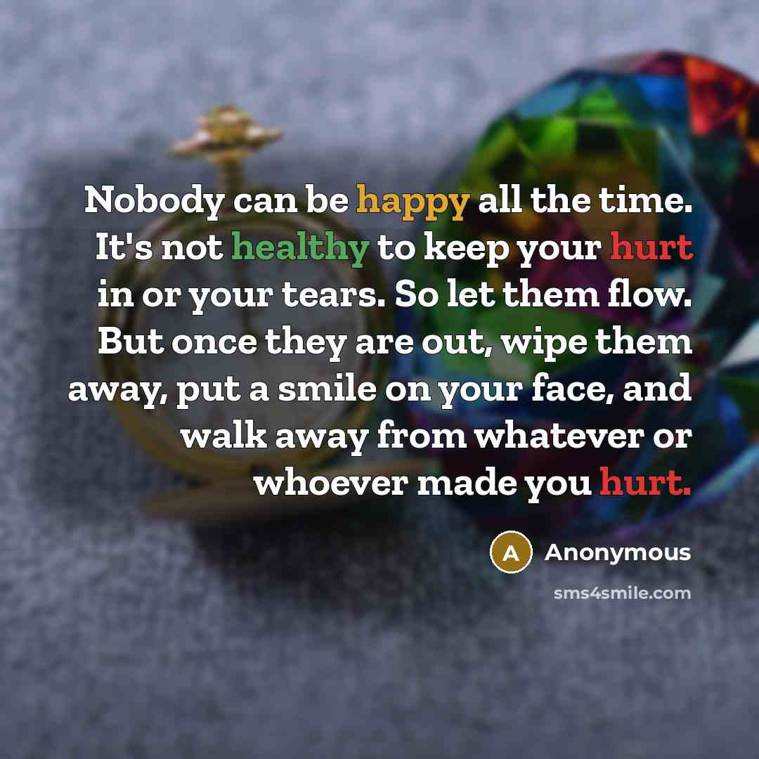 “Nobody can be happy all the time. It's not healthy to keep your hurt in or your tears. So let them flow. But once they are out, wipe them away, put a smile on your face, and walk away from whatever or whoever made you hurt.” quote by Anonymous