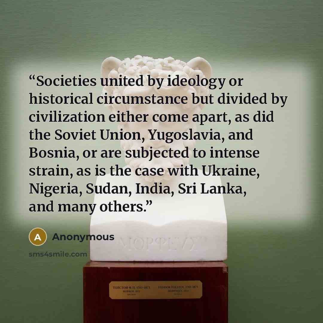 “Societies united by ideology or historical circumstance but divided by civilization either come apart, as did the Soviet Union, Yugoslavia, and Bosnia, or are subjected to intense strain, as is the case with Ukraine, Nigeria, Sudan, India, Sri Lanka, and many others.” quote by Anonymous