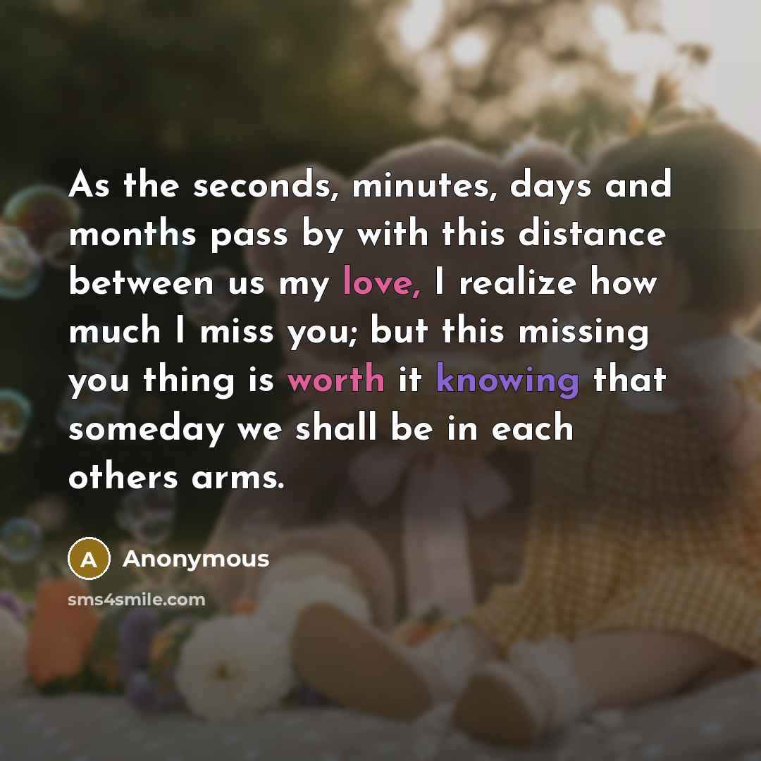 “As the seconds, minutes, days and months pass by with this distance between us my love, I realize how much I miss you; but this missing you thing is worth it knowing that someday we shall be in each others arms.” quote by Anonymous