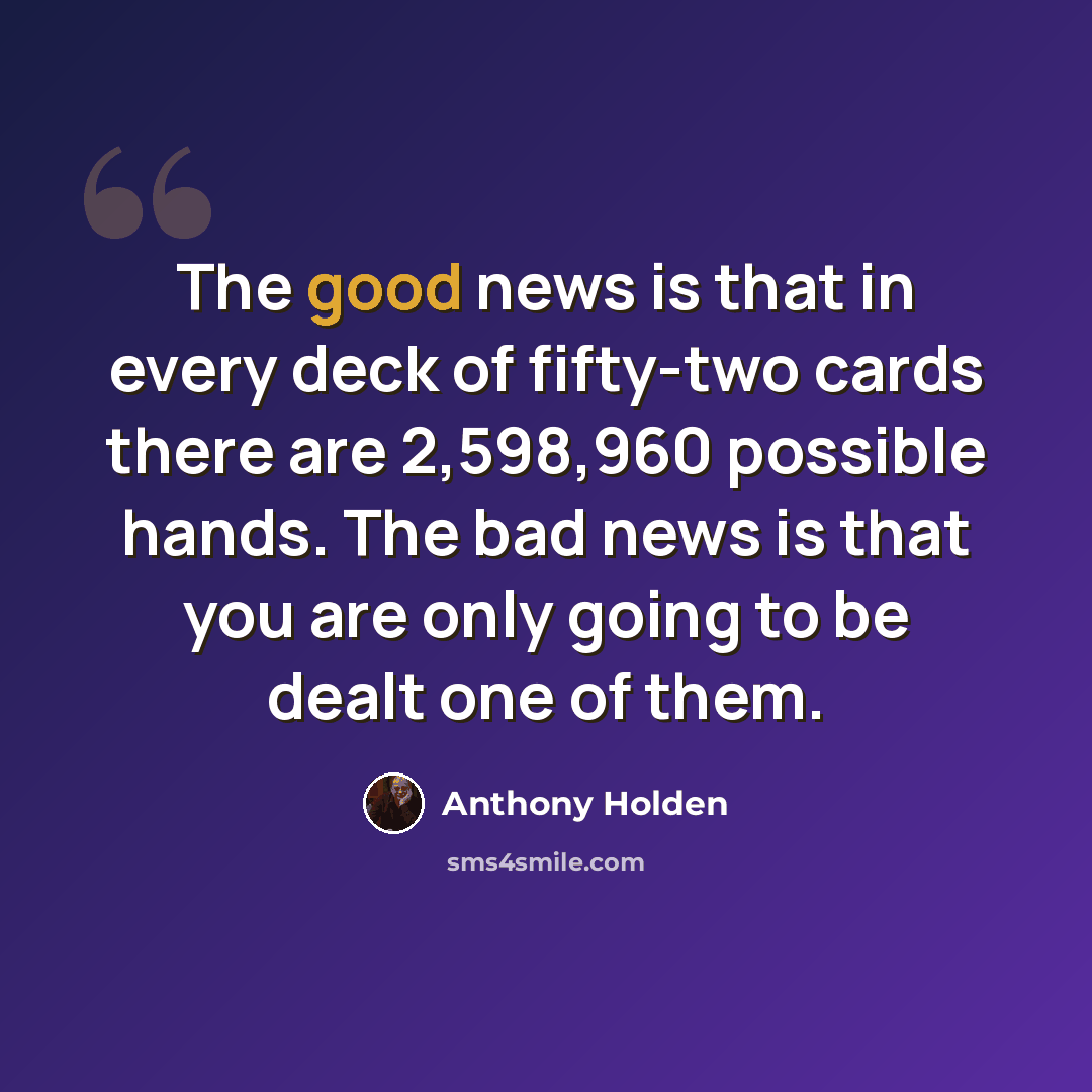 “The good news is that in every deck of fifty-two cards there are 2,598,960 possible hands. The bad news is that you are only going to be dealt one of them.” quote by Anthony Holden