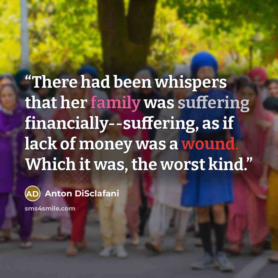 “There had been whispers that her family was suffering financially--suffering, as if lack of money was a wound. Which it was, the worst kind.” quote by Anton DiSclafani