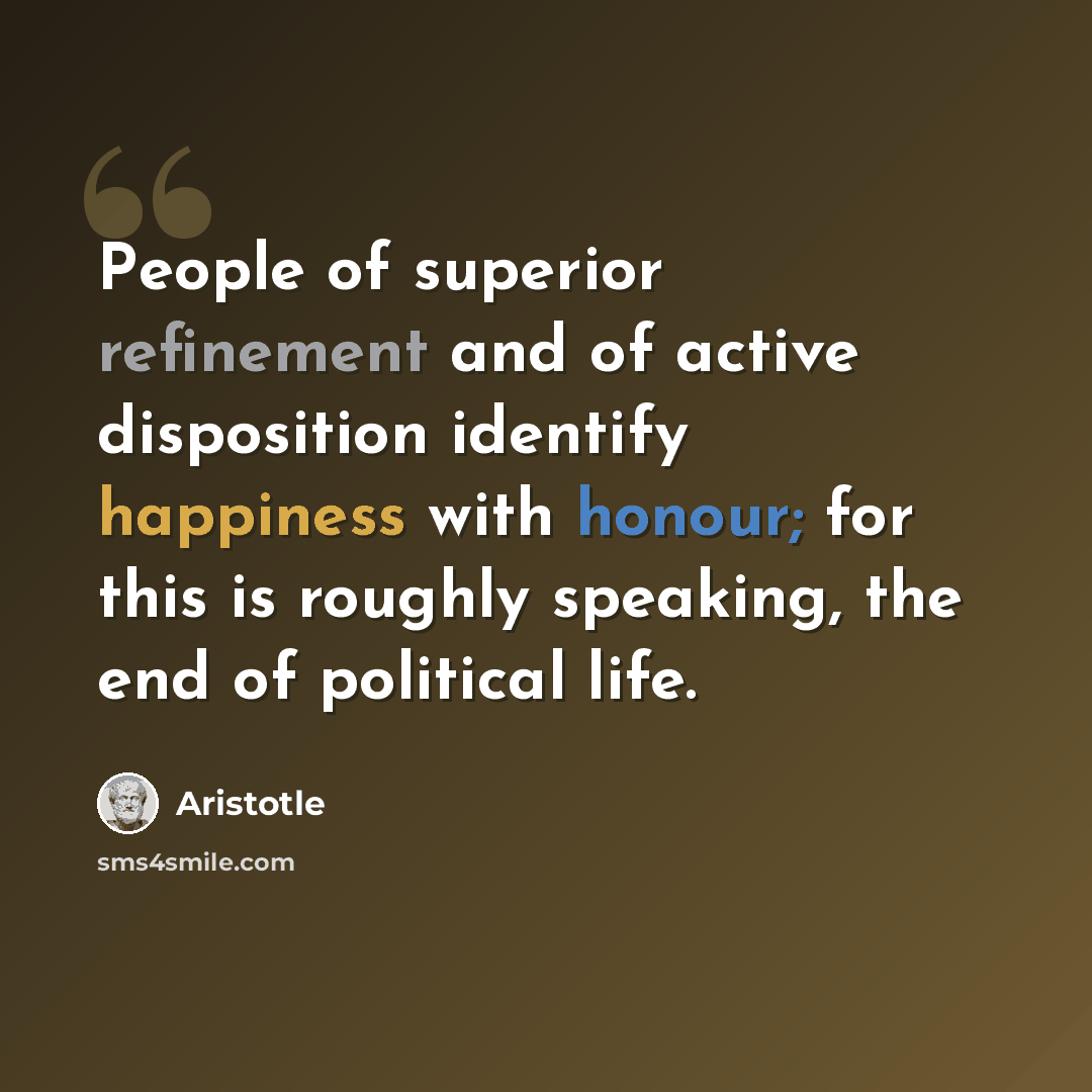 “People of superior refinement and of active disposition identify happiness with honour; for this is roughly speaking, the end of political life.” quote by Aristotle