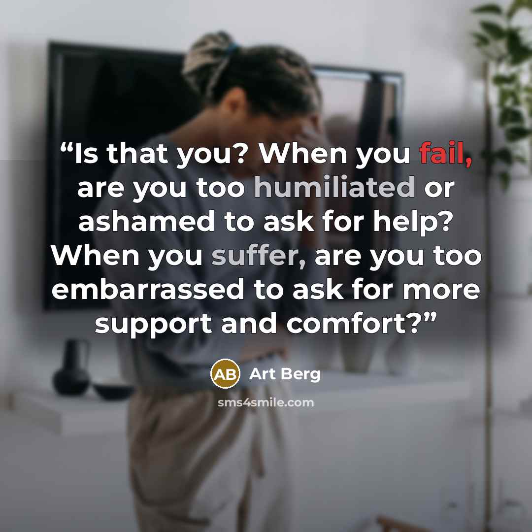 “Is that you? When you fail, are you too humiliated or ashamed to ask for help? When you suffer, are you too embarrassed to ask for more support and comfort?” quote by Art Berg