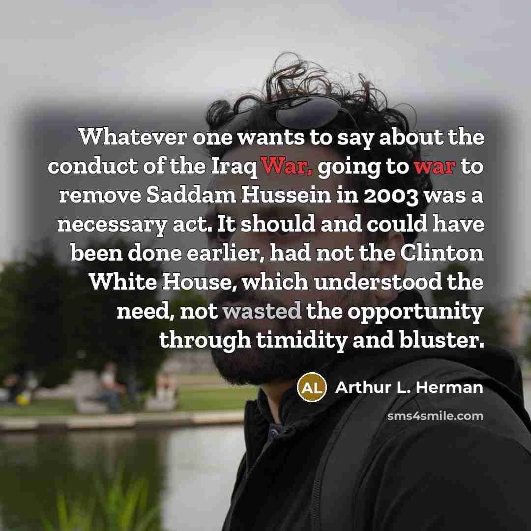 “Whatever one wants to say about the conduct of the Iraq War, going to war to remove Saddam Hussein in 2003 was a necessary act. It should and could have been done earlier, had not the Clinton White House, which understood the need, not wasted the opportunity through timidity and bluster.” quote by Arthur L. Herman