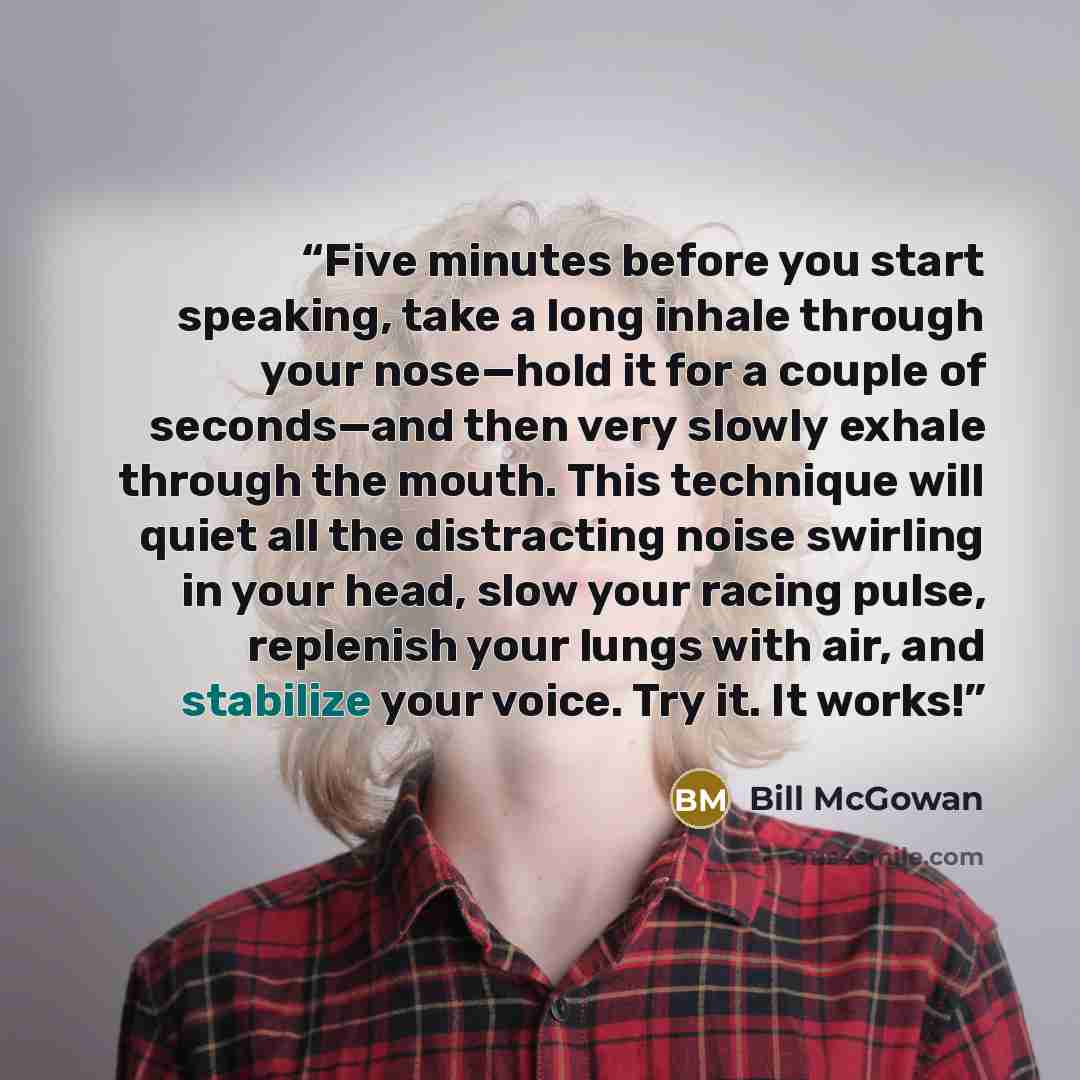 “Five minutes before you start speaking, take a long inhale through your nose—hold it for a couple of seconds—and then very slowly exhale through the mouth. This technique will quiet all the distracting noise swirling in your head, slow your racing pulse, replenish your lungs with air, and…” quote by Bill McGowan