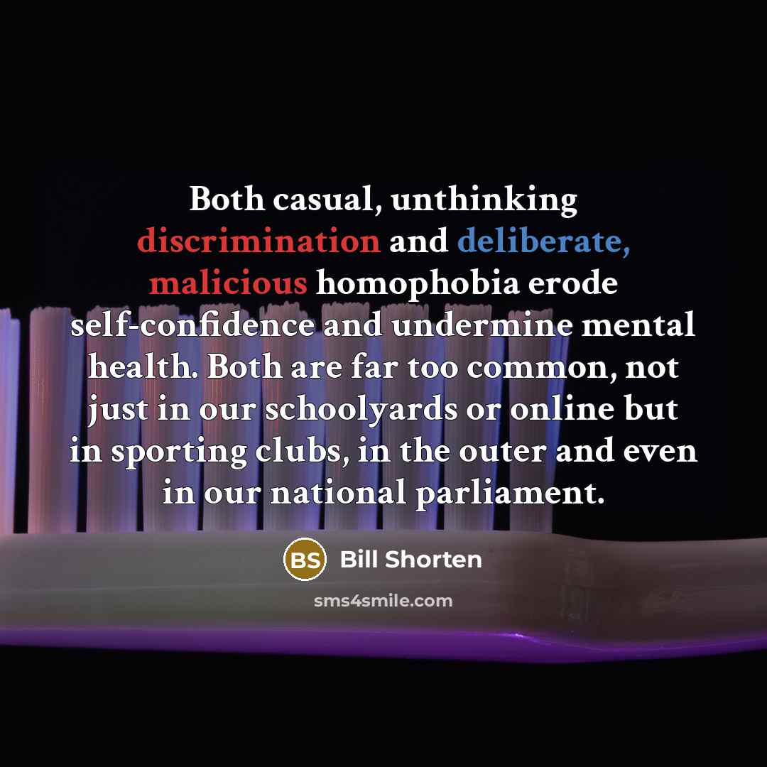 “Both casual, unthinking discrimination and deliberate, malicious homophobia erode self-confidence and undermine mental health. Both are far too common, not just in our schoolyards or online but in sporting clubs, in the outer and even in our national parliament.” quote by Bill Shorten