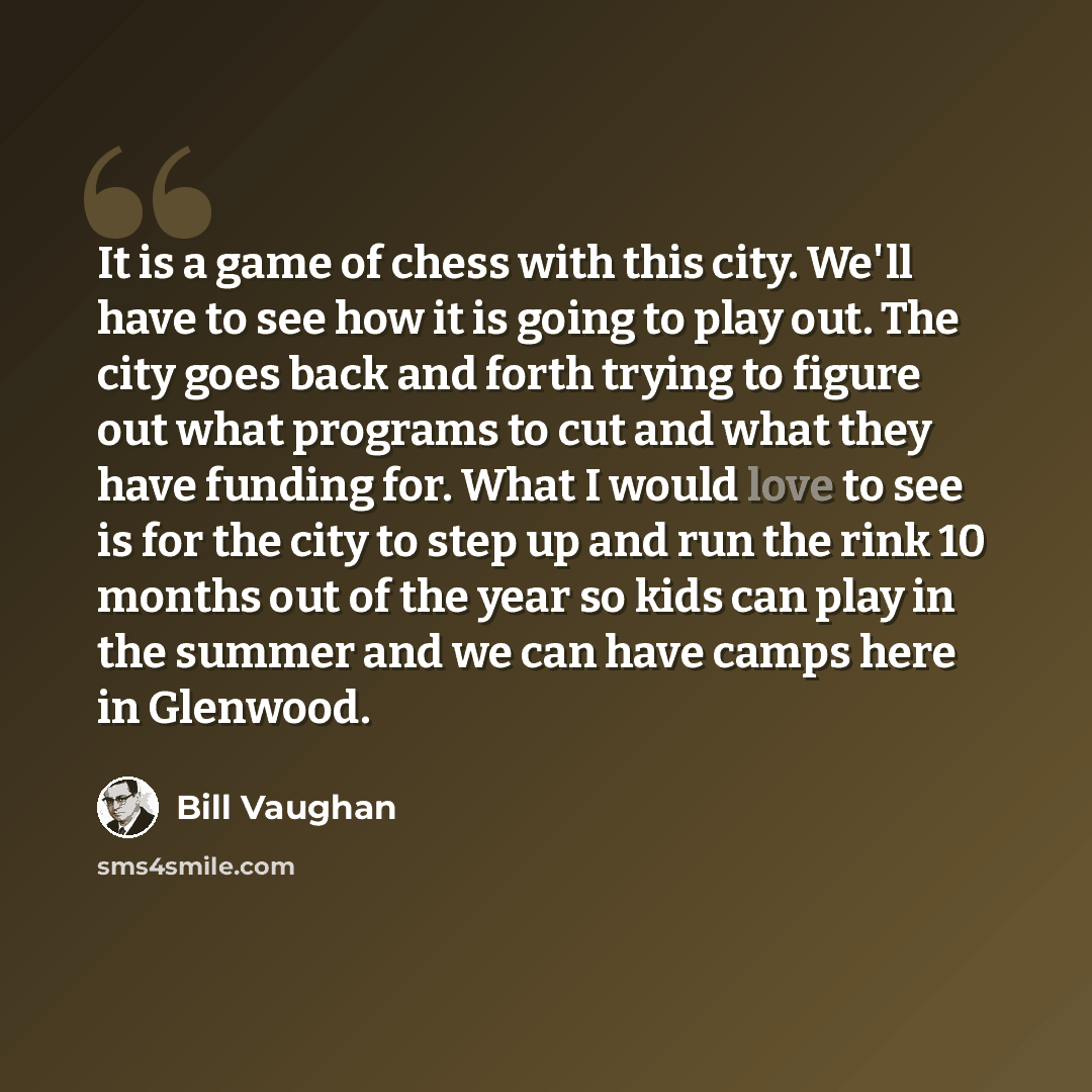 “It is a game of chess with this city. We'll have to see how it is going to play out. The city goes back and forth trying to figure out what programs to cut and what they have funding for. What I would love to see is for the city to step up and run the rink 10 months out of the year so kids can…” quote by Bill Vaughan