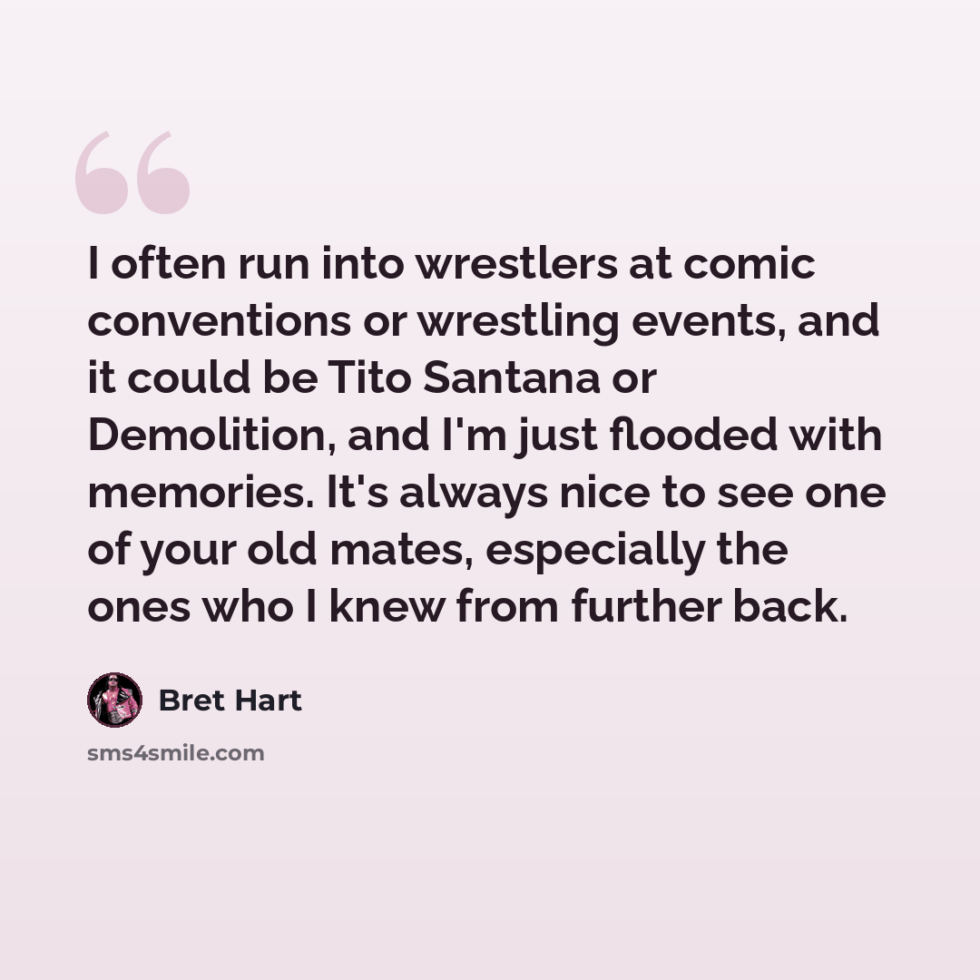 “I often run into wrestlers at comic conventions or wrestling events, and it could be Tito Santana or Demolition, and I'm just flooded with memories. It's always nice to see one of your old mates, especially the ones who I knew from further back.” quote by Bret Hart